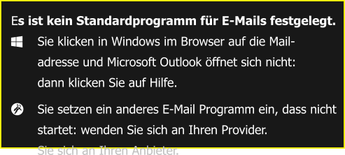 Es ist kein Standardprogramm für E-Mails festgelegt. 	Sie klicken in Windows im Browser auf die Mail-  	adresse und Microsoft Outlook öffnet sich nicht: 	dann klicken Sie auf Hilfe. 	Sie setzen ein anderes E-Mail Programm ein, dass nicht  	startet: wenden Sie sich an Ihren Provider.  	Sie sich an Ihren Anbieter.